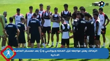 الزمالك يعلن مواجهة غزل المحلة وبروكسي وديًا بعد معسكر العاصمة الإدارية
